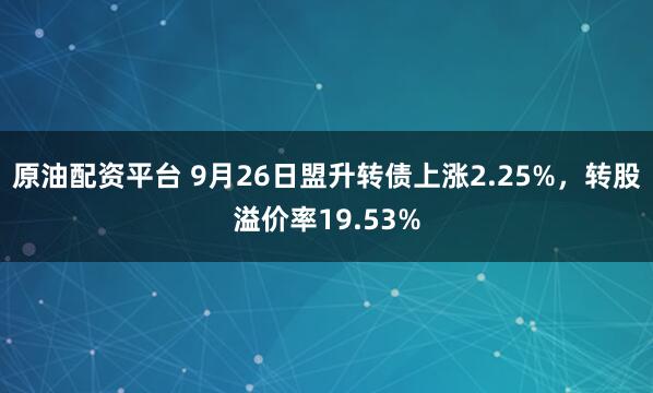 原油配资平台 9月26日盟升转债上涨2.25%，转股溢价率19.53%