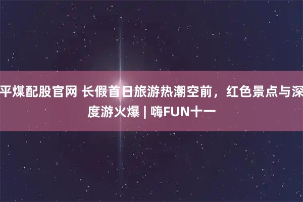 平煤配股官网 长假首日旅游热潮空前，红色景点与深度游火爆 | 嗨FUN十一