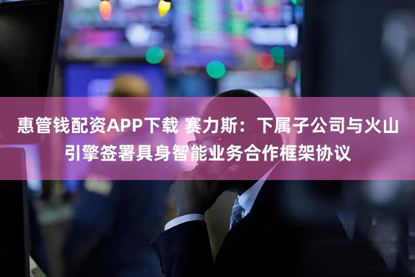 惠管钱配资APP下载 赛力斯：下属子公司与火山引擎签署具身智能业务合作框架协议