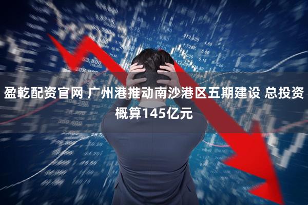 盈乾配资官网 广州港推动南沙港区五期建设 总投资概算145亿元