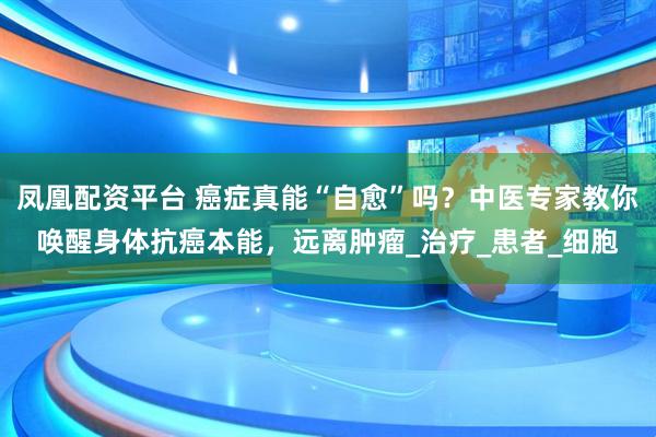 凤凰配资平台 癌症真能“自愈”吗？中医专家教你唤醒身体抗癌本能，远离肿瘤_治疗_患者_细胞