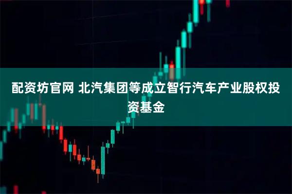 配资坊官网 北汽集团等成立智行汽车产业股权投资基金