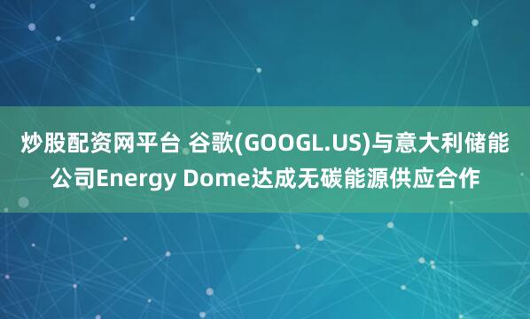 炒股配资网平台 谷歌(GOOGL.US)与意大利储能公司Energy Dome达成无碳能源供应合作