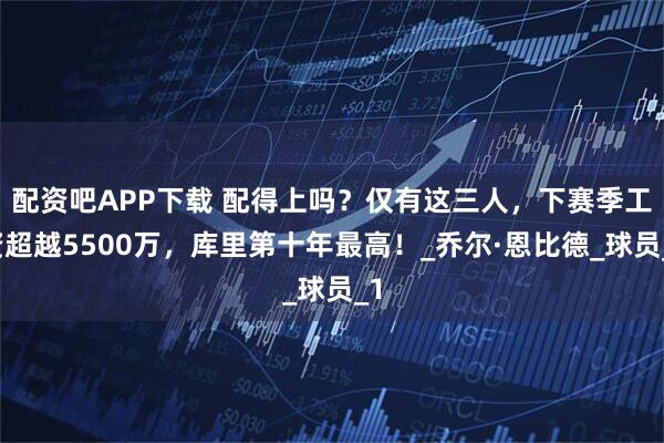 配资吧APP下载 配得上吗？仅有这三人，下赛季工资超越5500万，库里第十年最高！_乔尔·恩比德_球员_1