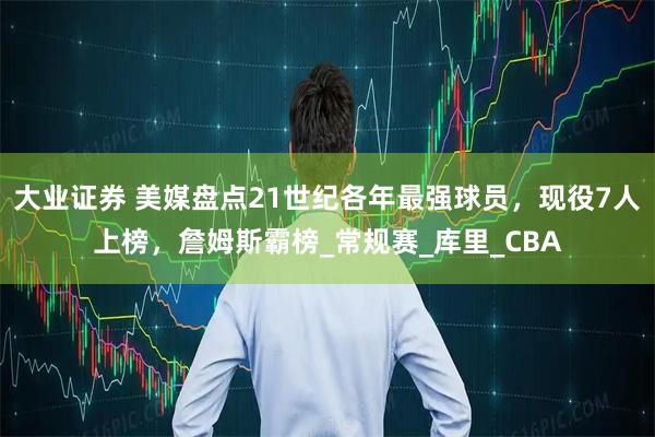 大业证券 美媒盘点21世纪各年最强球员，现役7人上榜，詹姆斯霸榜_常规赛_库里_CBA