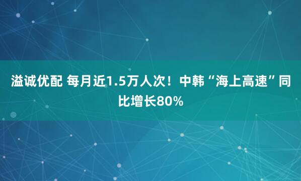 溢诚优配 每月近1.5万人次！中韩“海上高速”同比增长80%