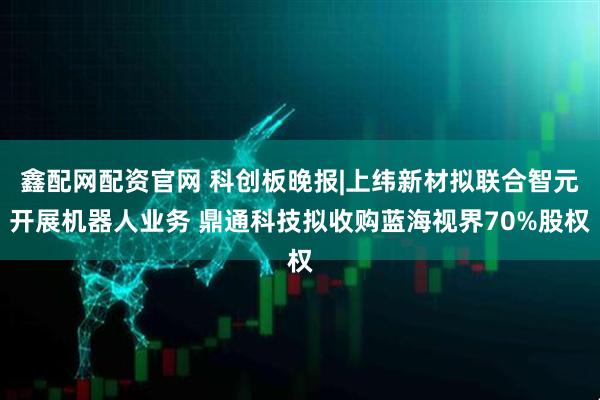 鑫配网配资官网 科创板晚报|上纬新材拟联合智元开展机器人业务 鼎通科技拟收购蓝海视界70%股权
