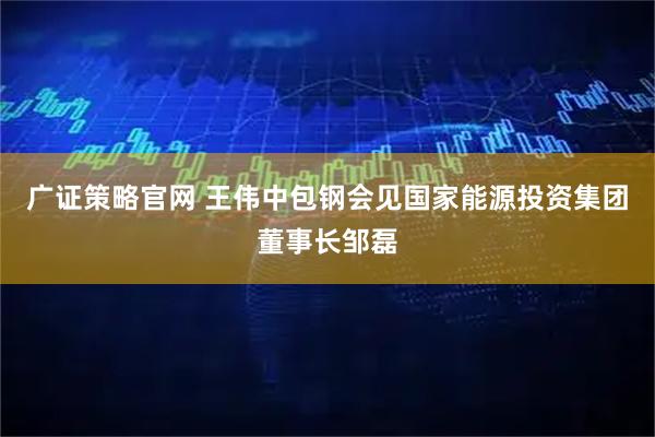 广证策略官网 王伟中包钢会见国家能源投资集团董事长邹磊