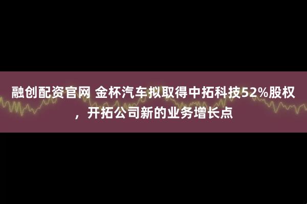 融创配资官网 金杯汽车拟取得中拓科技52%股权，开拓公司新的业务增长点