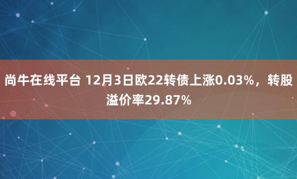 尚牛在线平台 12月3日欧22转债上涨0.03%，转股溢价率29.87%