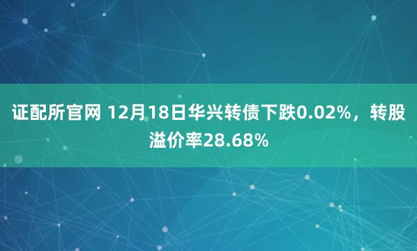 证配所官网 12月18日华兴转债下跌0.02%，转股溢价率28.68%