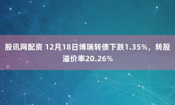 股讯网配资 12月18日博瑞转债下跌1.35%，转股溢价率20.26%