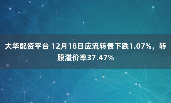 大华配资平台 12月18日应流转债下跌1.07%，转股溢价率37.47%