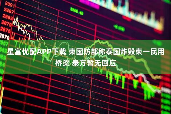 星富优配APP下载 柬国防部称泰国炸毁柬一民用桥梁 泰方暂无回应