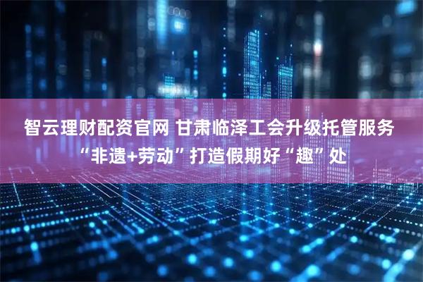 智云理财配资官网 甘肃临泽工会升级托管服务 “非遗+劳动”打造假期好“趣”处