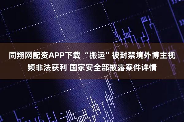 同翔网配资APP下载 “搬运”被封禁境外博主视频非法获利 国家安全部披露案件详情