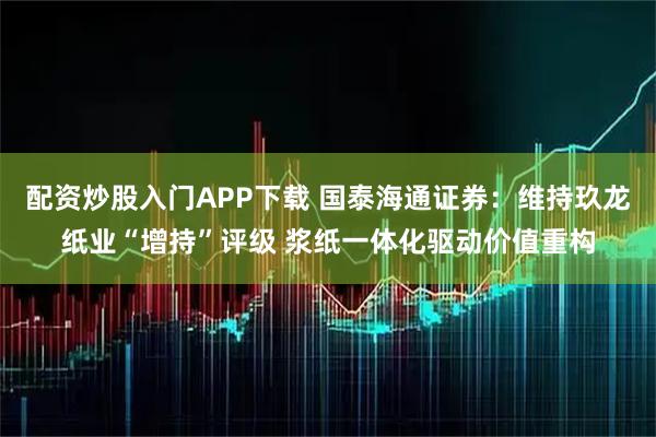 配资炒股入门APP下载 国泰海通证券：维持玖龙纸业“增持”评级 浆纸一体化驱动价值重构