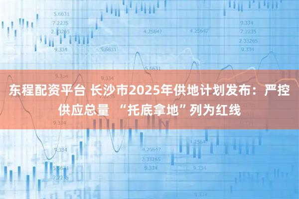 东程配资平台 长沙市2025年供地计划发布：严控供应总量  “托底拿地”列为红线