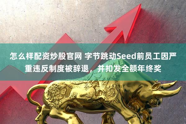 怎么样配资炒股官网 字节跳动Seed前员工因严重违反制度被辞退，并扣发全额年终奖