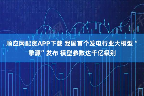 顺应网配资APP下载 我国首个发电行业大模型“擎源”发布 模型参数达千亿级别