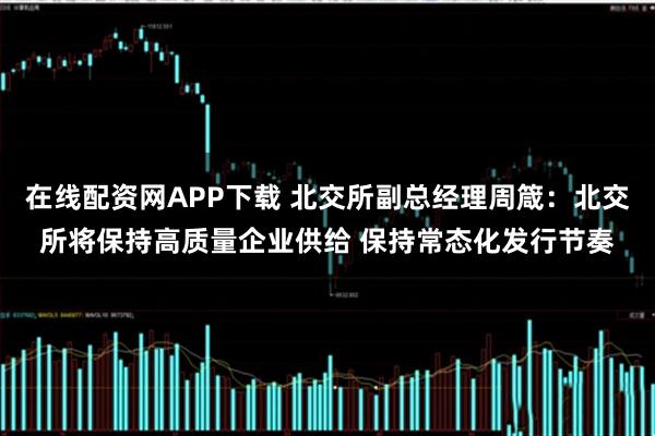 在线配资网APP下载 北交所副总经理周箴：北交所将保持高质量企业供给 保持常态化发行节奏