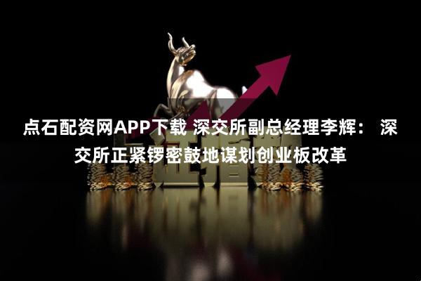 点石配资网APP下载 深交所副总经理李辉： 深交所正紧锣密鼓地谋划创业板改革