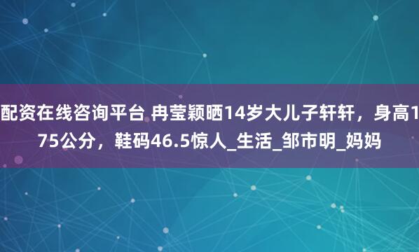 配资在线咨询平台 冉莹颖晒14岁大儿子轩轩，身高175公分，鞋码46.5惊人_生活_邹市明_妈妈