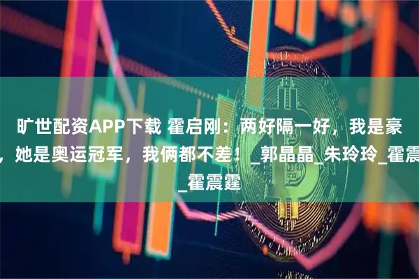 旷世配资APP下载 霍启刚：两好隔一好，我是豪门，她是奥运冠军，我俩都不差！_郭晶晶_朱玲玲_霍震霆