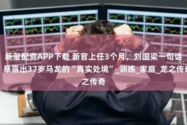 新玺配资APP下载 新官上任3个月，刘国梁一句话，暴露出37岁马龙的“真实处境”_训练_家庭_龙之传奇