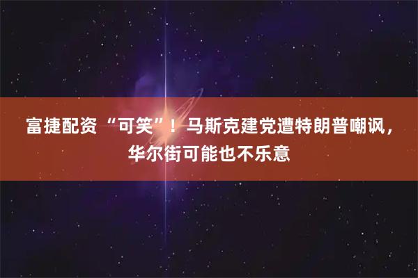 富捷配资 “可笑”！马斯克建党遭特朗普嘲讽，华尔街可能也不乐意