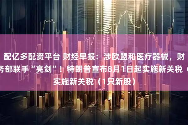配亿多配资平台 财经早报：涉欧盟和医疗器械，财政部、商务部联手“亮剑”！特朗普宣布8月1日起实施新关税（1只新股）