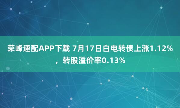 荣峰速配APP下载 7月17日白电转债上涨1.12%，转股溢价率0.13%