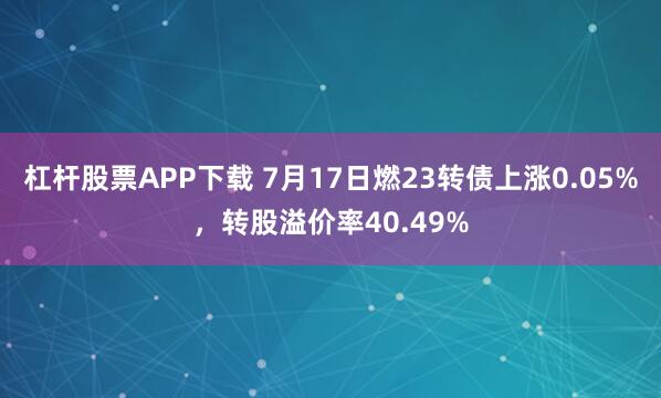 杠杆股票APP下载 7月17日燃23转债上涨0.05%，转股溢价率40.49%