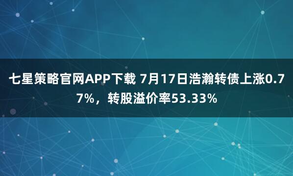 七星策略官网APP下载 7月17日浩瀚转债上涨0.77%，转股溢价率53.33%