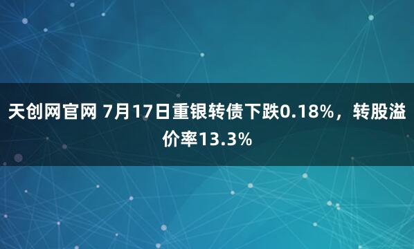 天创网官网 7月17日重银转债下跌0.18%，转股溢价率13.3%