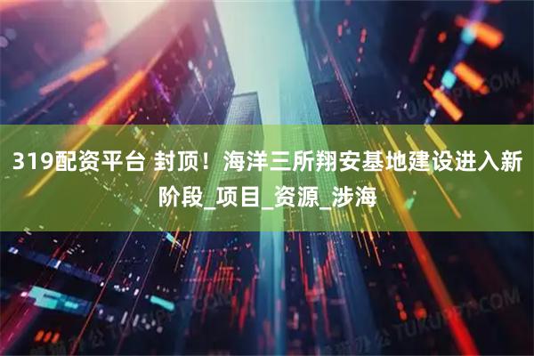 319配资平台 封顶！海洋三所翔安基地建设进入新阶段_项目_资源_涉海