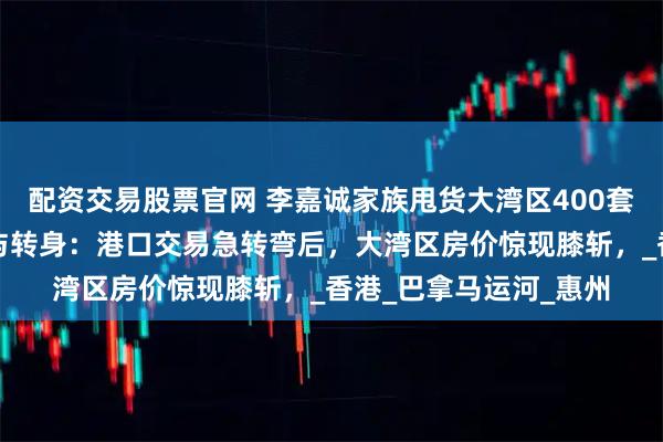 配资交易股票官网 李嘉诚家族甩货大湾区400套房源，李嘉诚的低头与转身：港口交易急转弯后，大湾区房价惊现膝斩，_香港_巴拿马运河_惠州