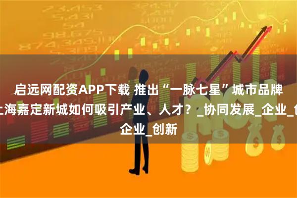启远网配资APP下载 推出“一脉七星”城市品牌，上海嘉定新城如何吸引产业、人才？_协同发展_企业_创新