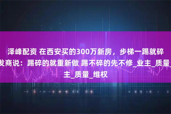 泽峰配资 在西安买的300万新房，步梯一踢就碎，开发商说：踢碎的就重新做 踢不碎的先不修_业主_质量_维权