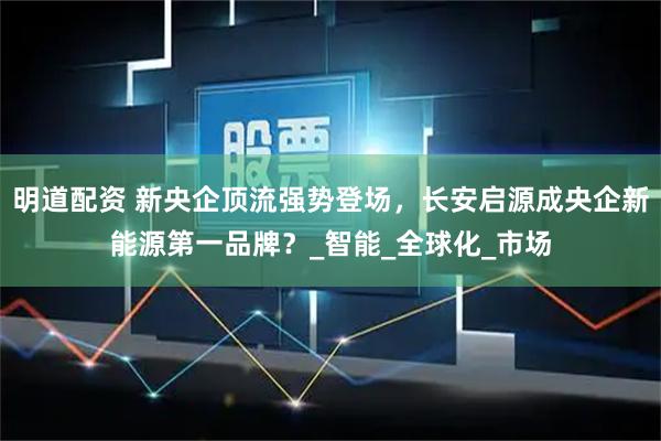 明道配资 新央企顶流强势登场，长安启源成央企新能源第一品牌？_智能_全球化_市场