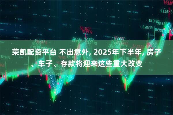 荣凯配资平台 不出意外, 2025年下半年, 房子、车子、存款将迎来这些重大改变