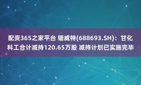 配资365之家平台 锴威特(688693.SH)：甘化科工合计减持120.65万股 减持计划已实施完毕