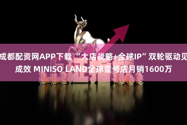 成都配资网APP下载 “大店战略+全球IP”双轮驱动见成效 MINISO LAND全球壹号店月销1600万