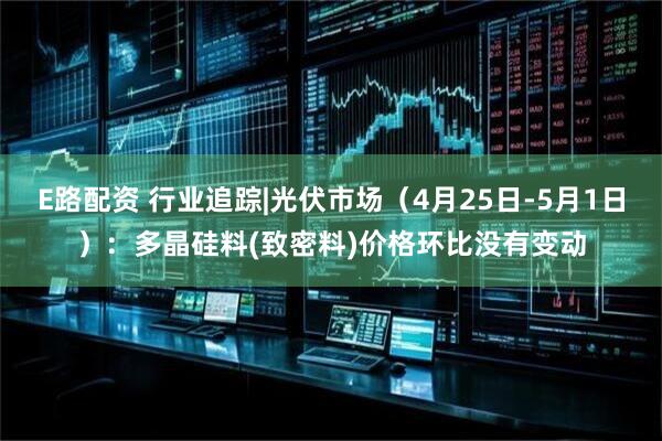 E路配资 行业追踪|光伏市场（4月25日-5月1日）：多晶硅料(致密料)价格环比没有变动