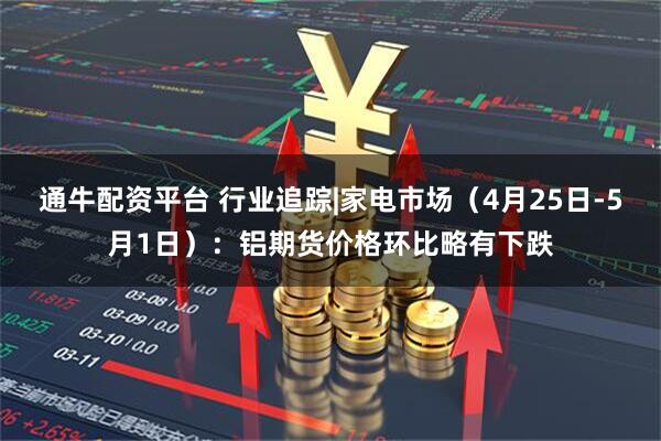 通牛配资平台 行业追踪|家电市场（4月25日-5月1日）：铝期货价格环比略有下跌